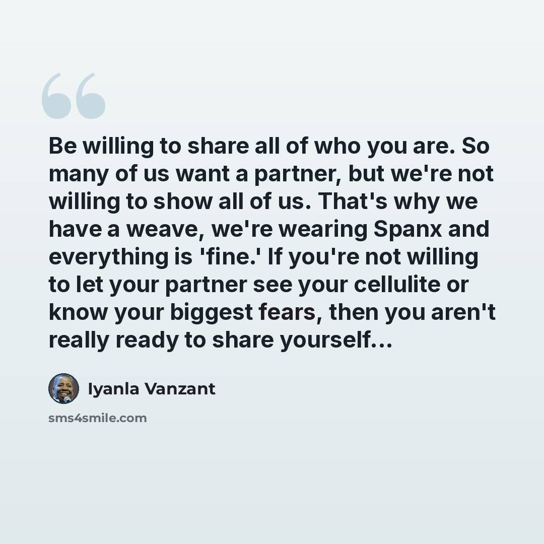 “Be willing to share all of who you are. So many of us want a partner, but we're not willing to show all of us. That's why we have a weave, we're wearing Spanx and everything is 'fine.' If you're not willing to let your partner see your cellulite or know your biggest fears, then you aren't really…” quote by Iyanla Vanzant