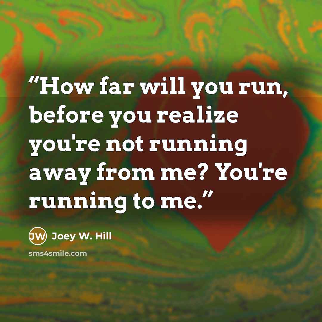 “How far will you run, before you realize you're not running away from me? You're running to me.” quote by Joey W. Hill