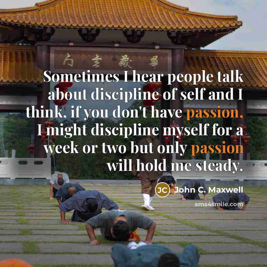 “Sometimes I hear people talk about discipline of self and I think, if you don't have passion, I might discipline myself for a week or two but only passion will hold me steady.” quote by John C. Maxwell