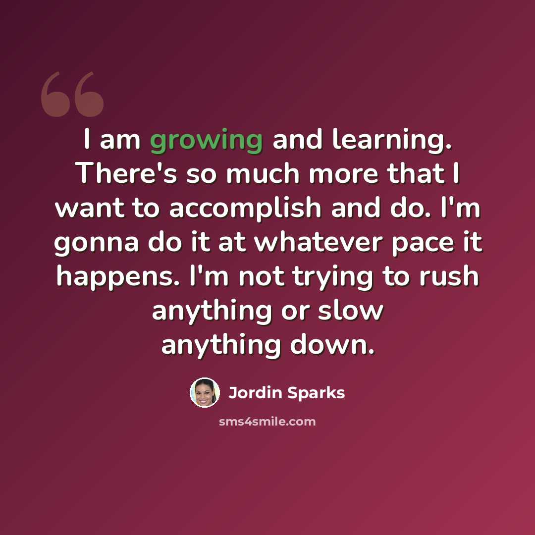 “I am growing and learning. There's so much more that I want to accomplish and do. I'm gonna do it at whatever pace it happens. I'm not trying to rush anything or slow anything down.” quote by Jordin Sparks