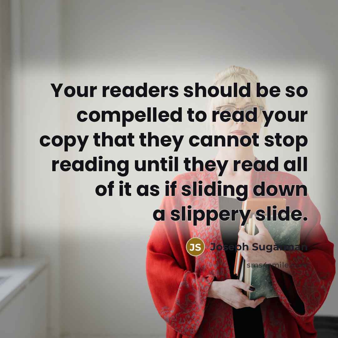 “Your readers should be so compelled to read your copy that they cannot stop reading until they read all of it as if sliding down a slippery slide.” quote by Joseph Sugarman