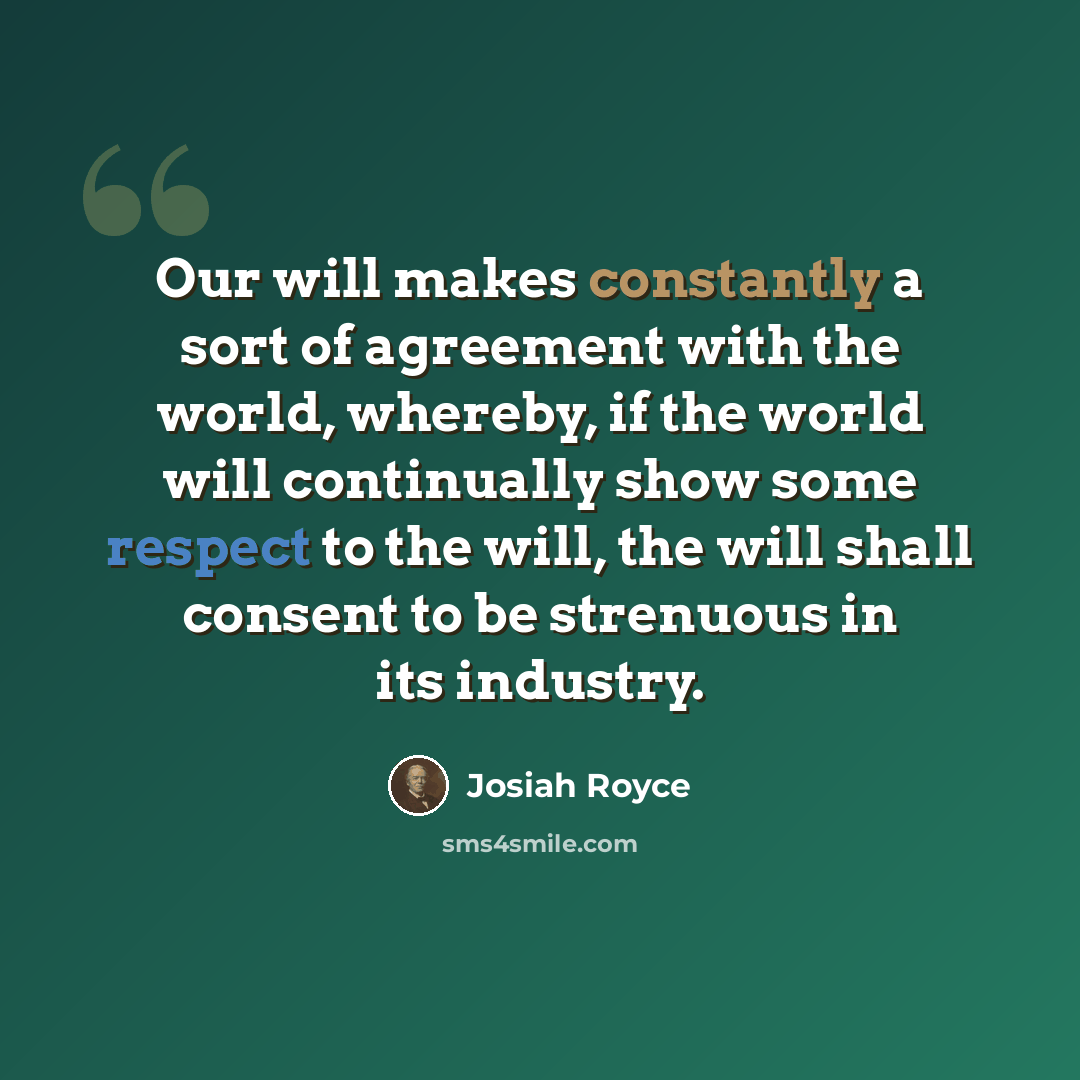 “Our will makes constantly a sort of agreement with the world, whereby, if the world will continually show some respect to the will, the will shall consent to be strenuous in its industry.” quote by Josiah Royce