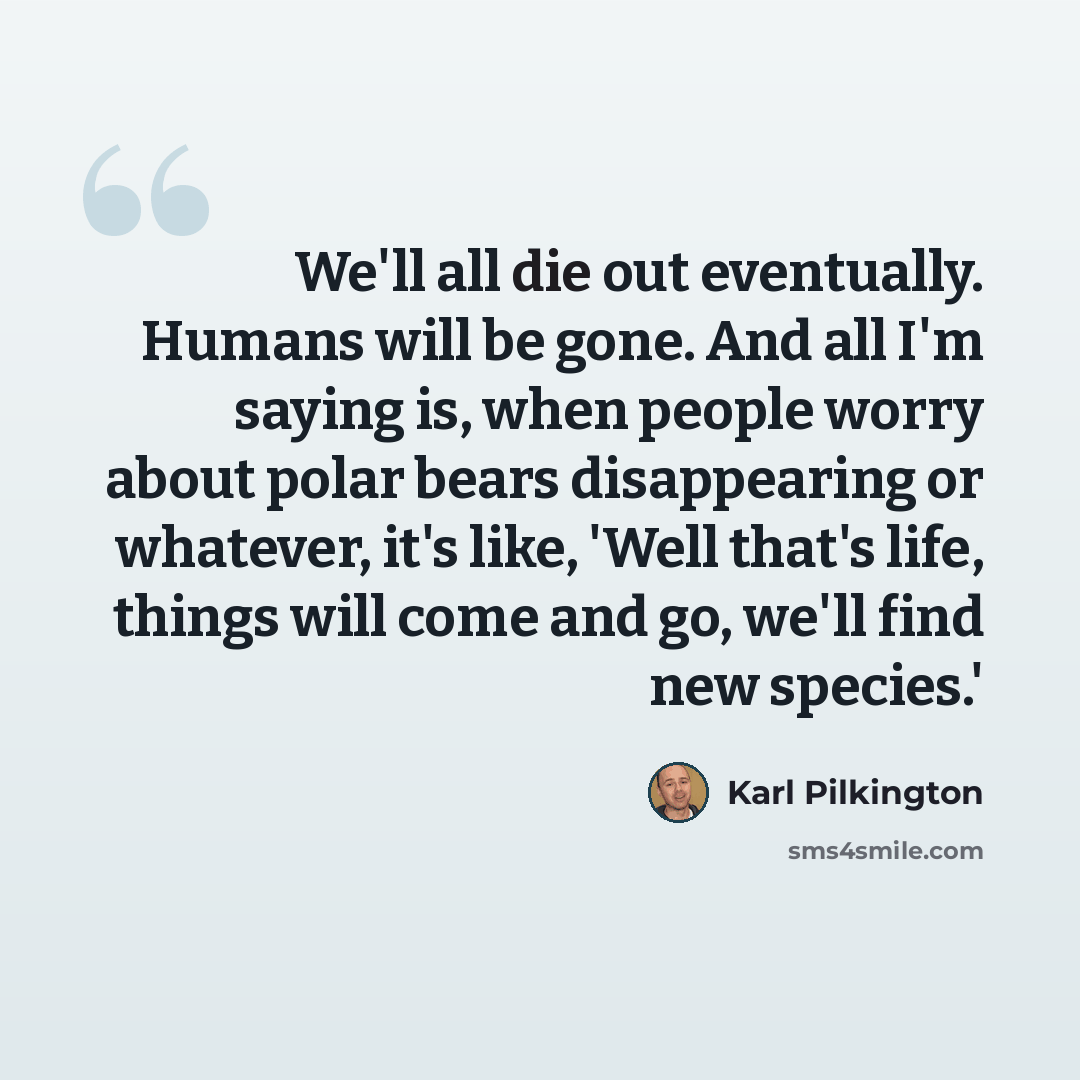 “We'll all die out eventually. Humans will be gone. And all I'm saying is, when people worry about polar bears disappearing or whatever, it's like, 'Well that's life, things will come and go, we'll find new species.'” quote by Karl Pilkington