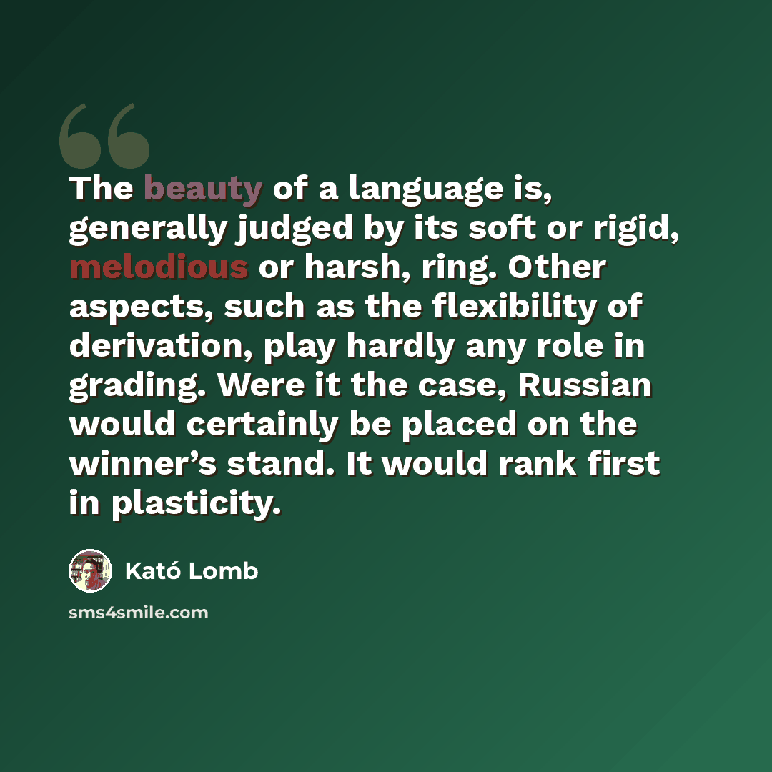 “The beauty of a language is, generally judged by its soft or rigid, melodious or harsh, ring. Other aspects, such as the flexibility of derivation, play hardly any role in grading. Were it the case, Russian would certainly be placed on the winner’s stand. It would rank first in plasticity.” quote by Kató Lomb