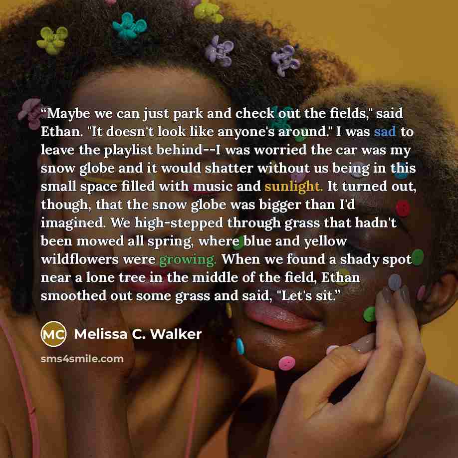 “Maybe we can just park and check out the fields," said Ethan. "It doesn't look like anyone's around." I was sad to leave the playlist behind--I was worried the car was my snow globe and it would shatter without us being in this small space filled with music and sunlight. It turned out, though…” quote by Melissa C. Walker
