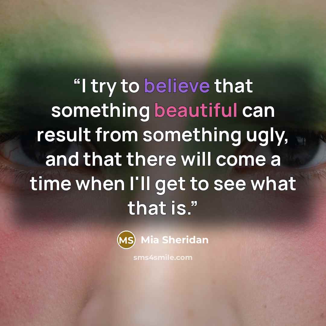 “I try to believe that something beautiful can result from something ugly, and that there will come a time when I'll get to see what that is.” quote by Mia Sheridan