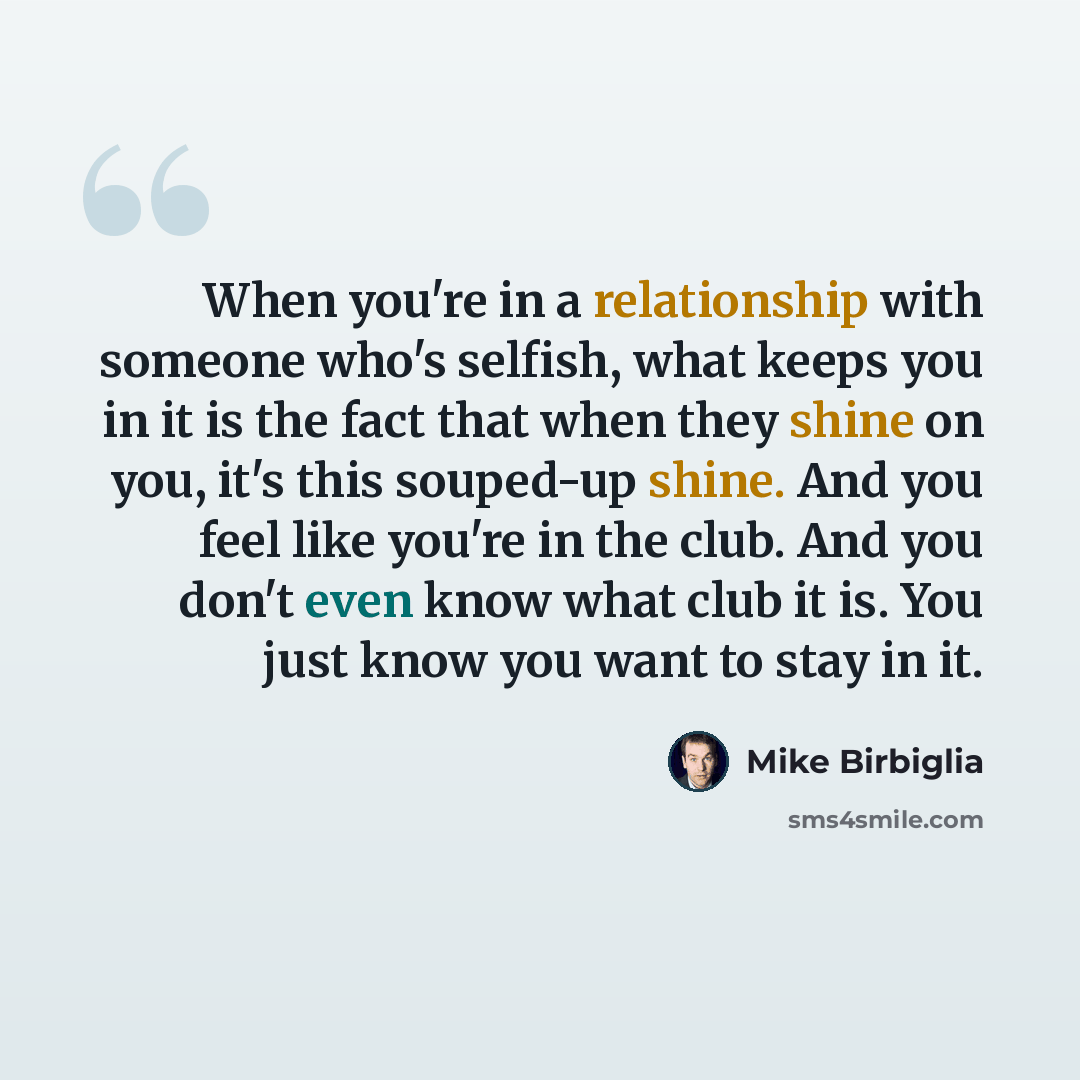 “When you're in a relationship with someone who's selfish, what keeps you in it is the fact that when they shine on you, it's this souped-up shine. And you feel like you're in the club. And you don't even know what club it is. You just know you want to stay in it.” quote by Mike Birbiglia