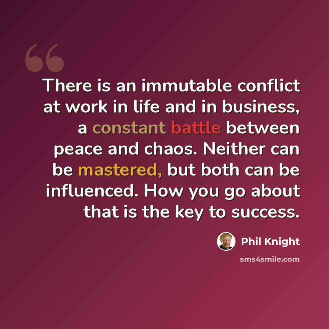 “There is an immutable conflict at work in life and in business, a constant battle between peace and chaos. Neither can be mastered, but both can be influenced. How you go about that is the key to success.” quote by Phil Knight