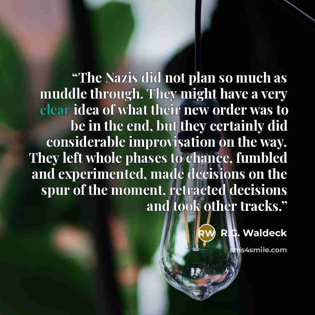 “The Nazis did not plan so much as muddle through. They might have a very clear idea of what their new order was to be in the end, but they certainly did considerable improvisation on the way. They left whole phases to chance, fumbled and experimented, made decisions on the spur of the moment…” quote by R.G. Waldeck
