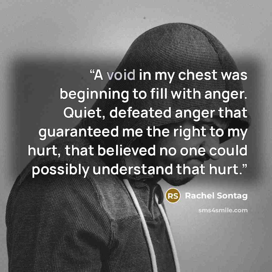 “A void in my chest was beginning to fill with anger. Quiet, defeated anger that guaranteed me the right to my hurt, that believed no one could possibly understand that hurt.” quote by Rachel Sontag