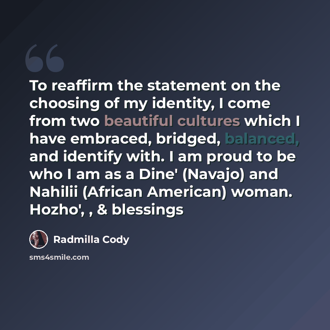 “To reaffirm the statement on the choosing of my identity, I come from two beautiful cultures which I have embraced, bridged, balanced, and identify with. I am proud to be who I am as a Dine' (Navajo) and Nahilii (African American) woman. Hozho', , & blessings” quote by Radmilla Cody