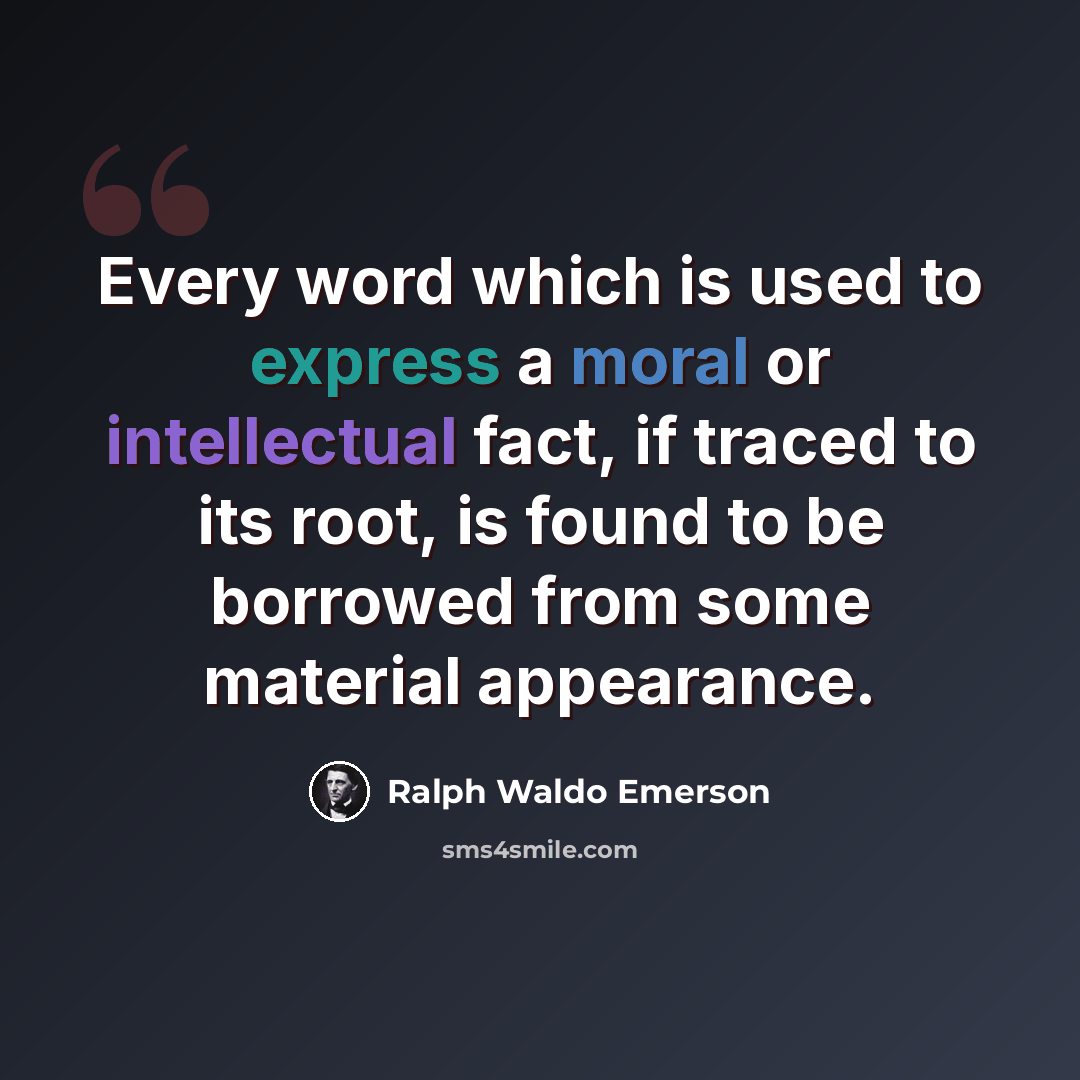 “Every word which is used to express a moral or intellectual fact, if traced to its root, is found to be borrowed from some material appearance.” quote by Ralph Waldo Emerson