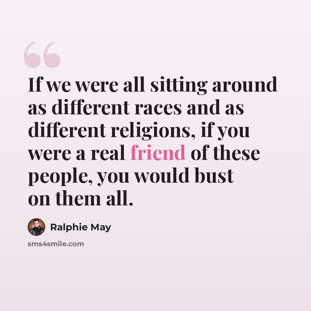 “If we were all sitting around as different races and as different religions, if you were a real friend of these people, you would bust on them all.” quote by Ralphie May