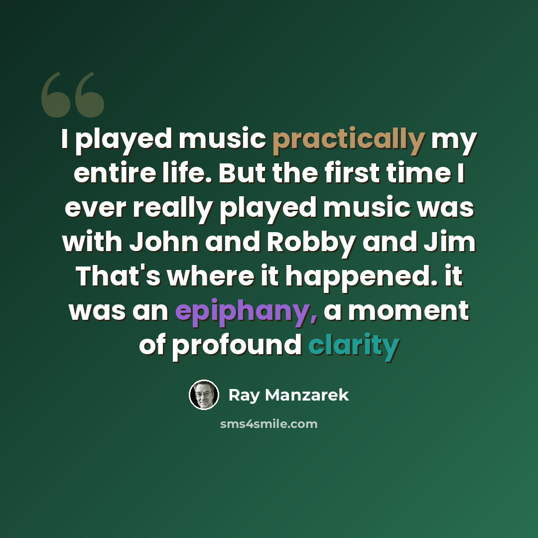 “I played music practically my entire life. But the first time I ever really played music was with John and Robby and Jim That's where it happened. it was an epiphany, a moment of profound clarity” quote by Ray Manzarek