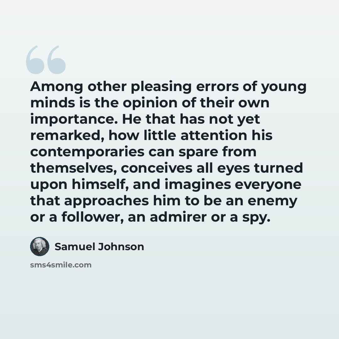 “Among other pleasing errors of young minds is the opinion of their own importance. He that has not yet remarked, how little attention his contemporaries can spare from themselves, conceives all eyes turned upon himself, and imagines everyone that approaches him to be an enemy or a follower, an…” quote by Samuel Johnson