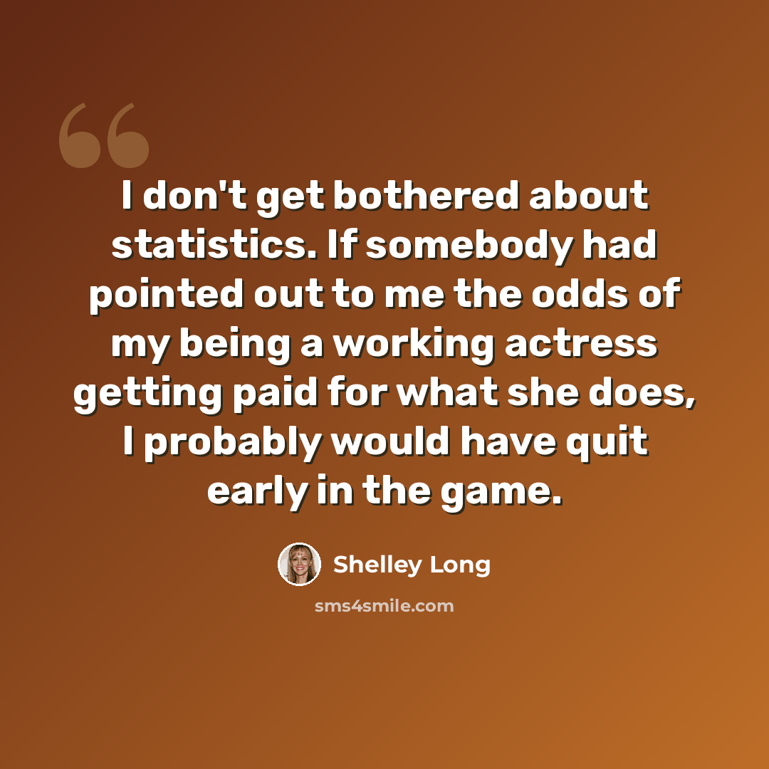 “I don't get bothered about statistics. If somebody had pointed out to me the odds of my being a working actress getting paid for what she does, I probably would have quit early in the game.” quote by Shelley Long