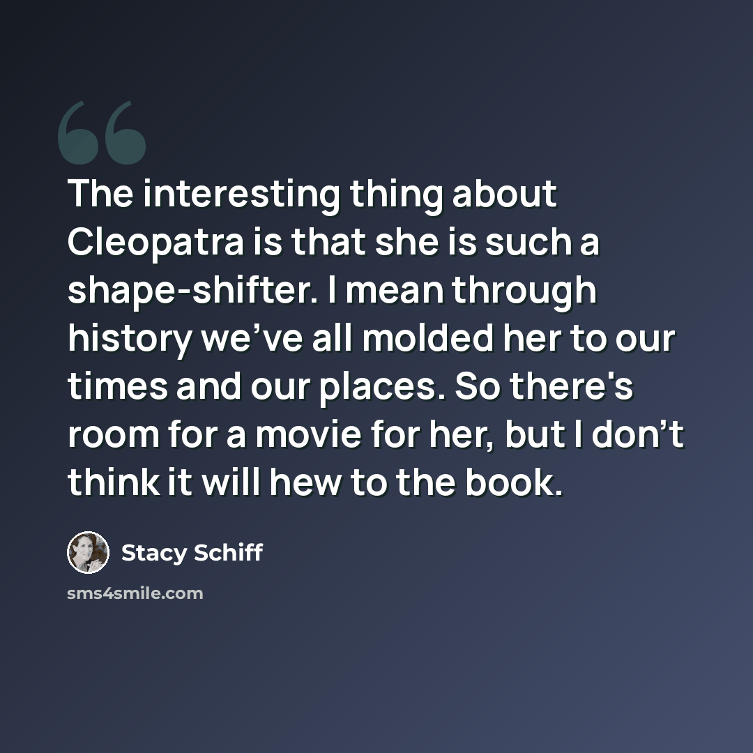 “The interesting thing about Cleopatra is that she is such a shape-shifter. I mean through history we've all molded her to our times and our places. So there's room for a movie for her, but I don't think it will hew to the book.” quote by Stacy Schiff