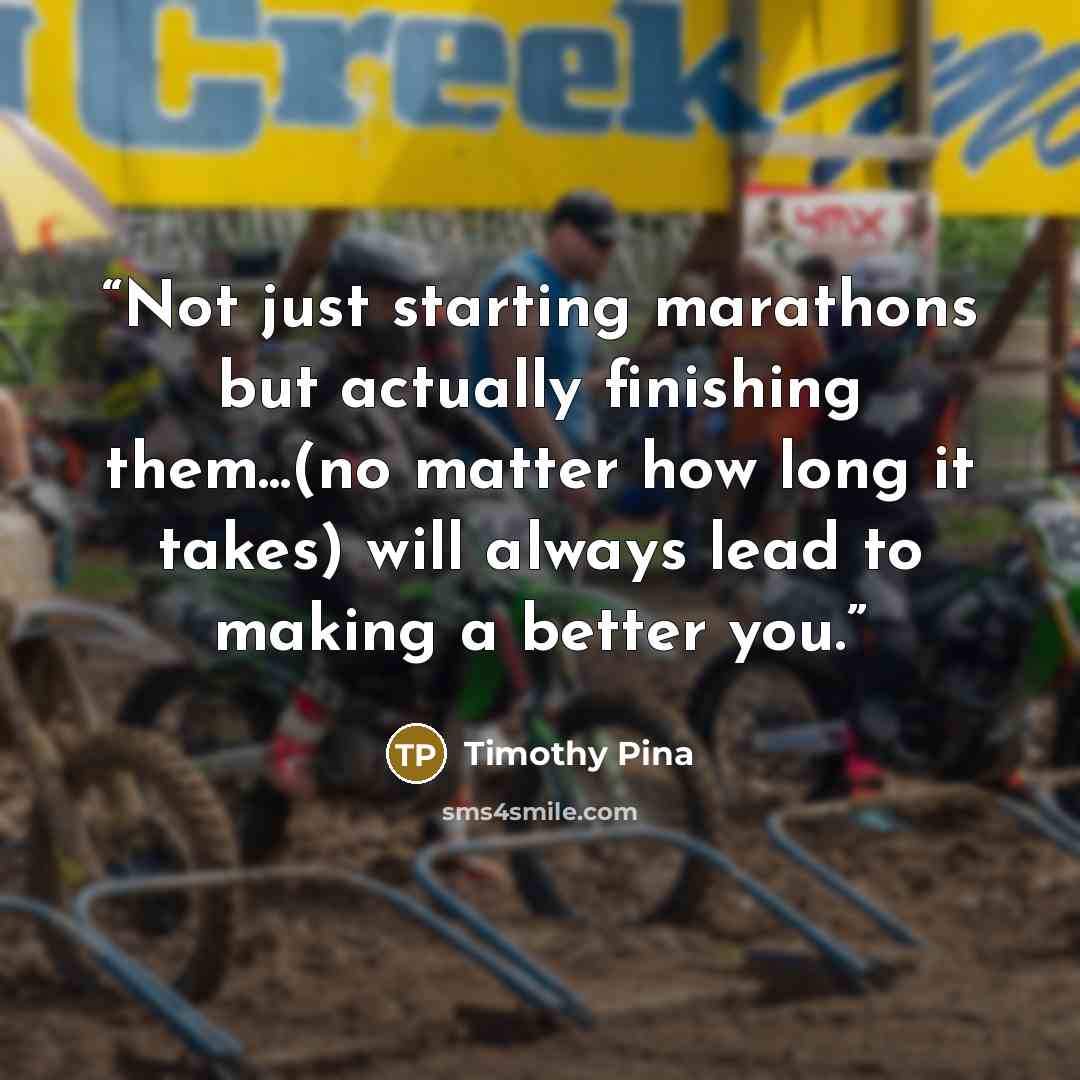“Not just starting marathons but actually finishing them...(no matter how long it takes) will always lead to making a better you.” quote by Timothy Pina