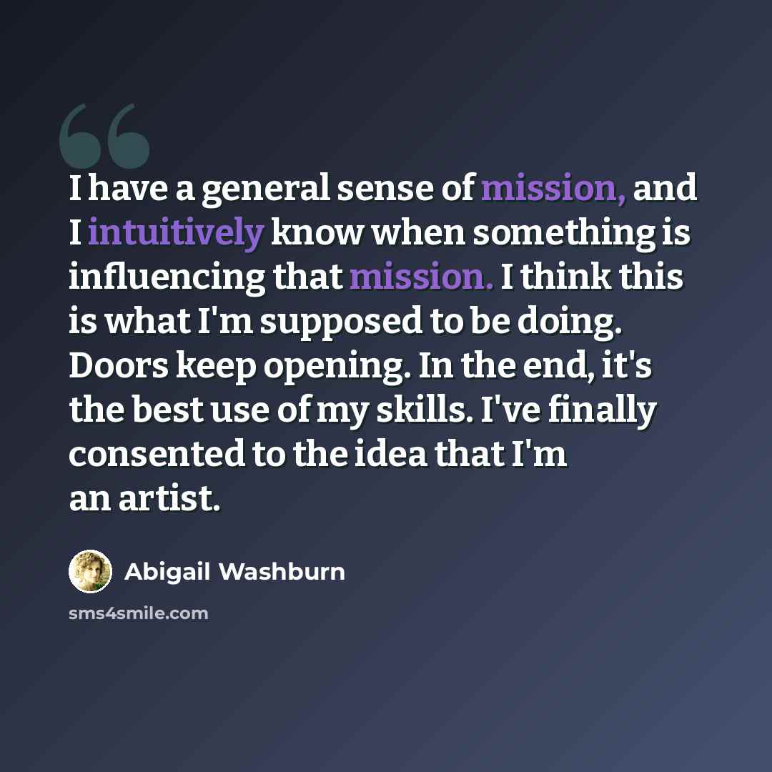 “I have a general sense of mission, and I intuitively know when something is influencing that mission. I think this is what I'm supposed to be doing. Doors keep opening. In the end, it's the best use of my skills. I've finally consented to the idea that I'm an artist.” quote by Abigail Washburn