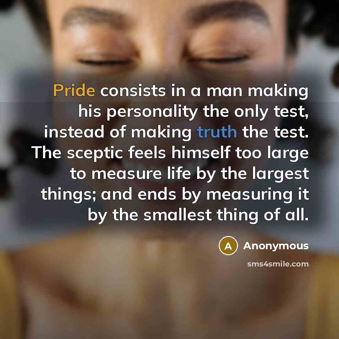 “Pride consists in a man making his personality the only test, instead of making truth the test. The sceptic feels himself too large to measure life by the largest things; and ends by measuring it by the smallest thing of all.” quote by Anonymous