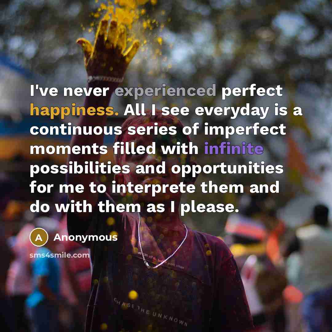 “I've never experienced perfect happiness. All I see everyday is a continuous series of imperfect moments filled with infinite possibilities and opportunities for me to interprete them and do with them as I please.” quote by Anonymous