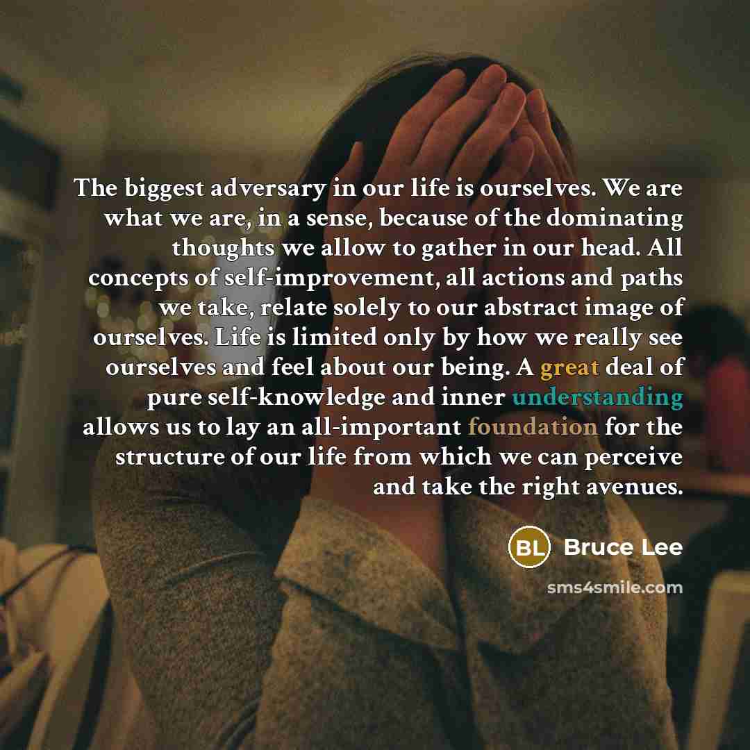 “The biggest adversary in our life is ourselves. We are what we are, in a sense, because of the dominating thoughts we allow to gather in our head. All concepts of self-improvement, all actions and paths we take, relate solely to our abstract image of ourselves. Life is limited only by how we…” quote by Bruce Lee