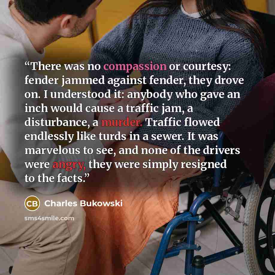 “There was no compassion or courtesy: fender jammed against fender, they drove on. I understood it: anybody who gave an inch would cause a traffic jam, a disturbance, a murder. Traffic flowed endlessly like turds in a sewer. It was marvelous to see, and none of the drivers were angry, they were…” quote by Charles Bukowski