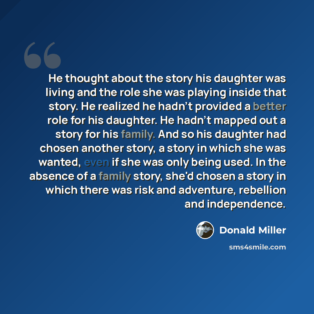 “He thought about the story his daughter was living and the role she was playing inside that story. He realized he hadn't provided a better role for his daughter. He hadn't mapped out a story for his family. And so his daughter had chosen another story, a story in which she was wanted, even if she…” quote by Donald Miller