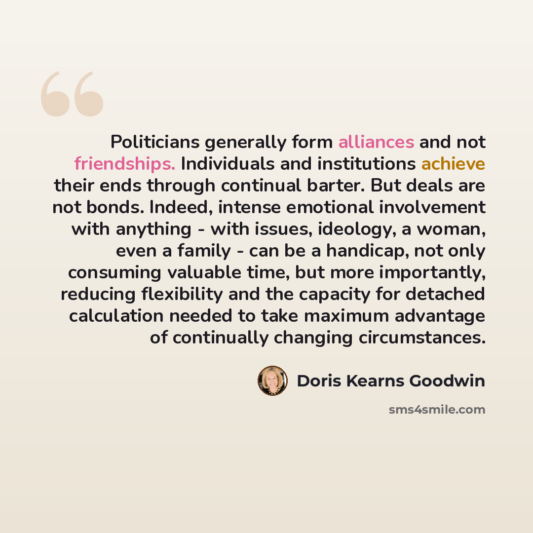 “Politicians generally form alliances and not friendships. Individuals and institutions achieve their ends through continual barter. But deals are not bonds. Indeed, intense emotional involvement with anything - with issues, ideology, a woman, even a family - can be a handicap, not only consuming…” quote by Doris Kearns Goodwin