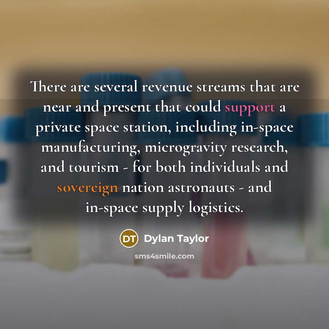 “There are several revenue streams that are near and present that could support a private space station, including in-space manufacturing, microgravity research, and tourism - for both individuals and sovereign nation astronauts - and in-space supply logistics.” quote by Dylan Taylor