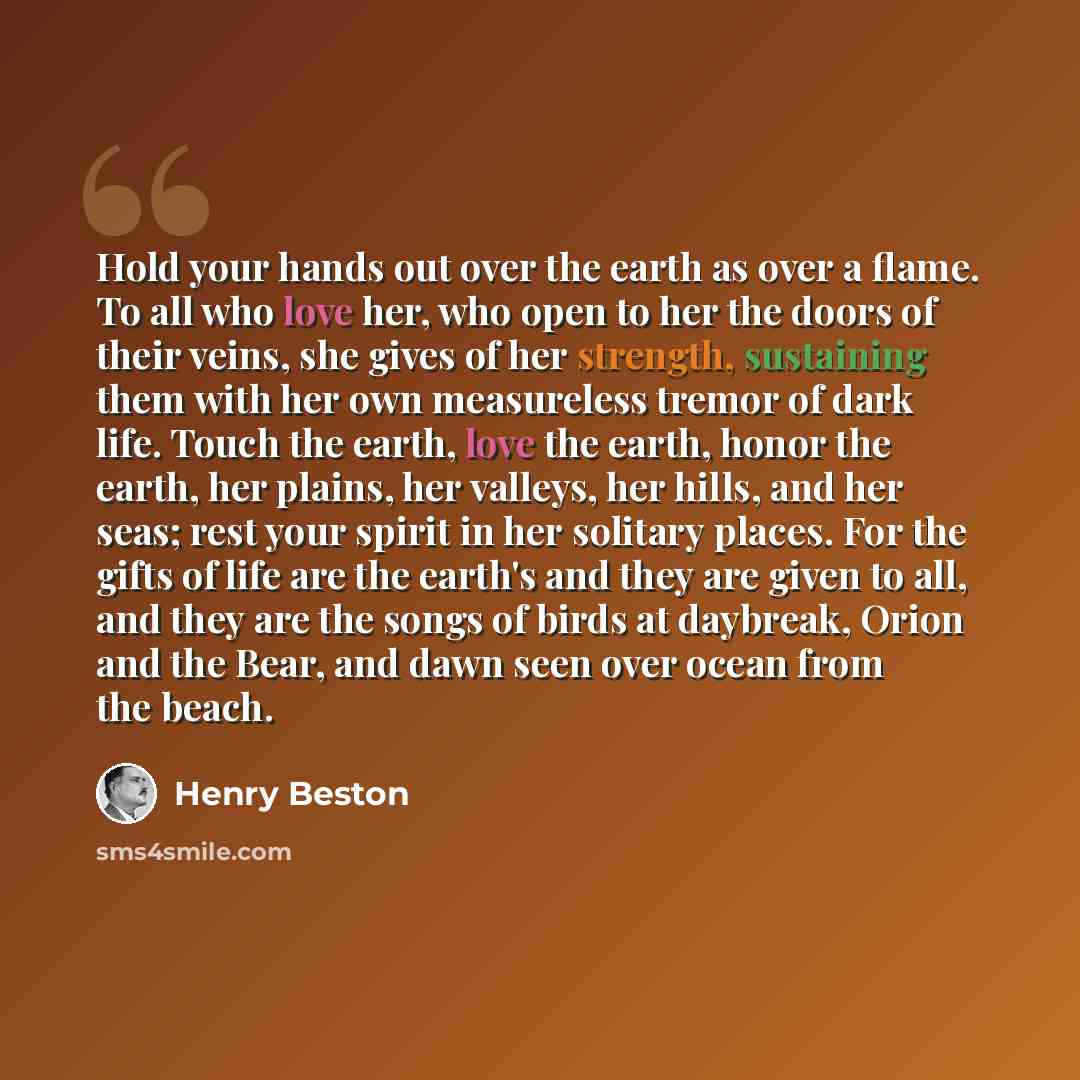“Hold your hands out over the earth as over a flame. To all who love her, who open to her the doors of their veins, she gives of her strength, sustaining them with her own measureless tremor of dark life. Touch the earth, love the earth, honor the earth, her plains, her valleys, her hills, and her…” quote by Henry Beston