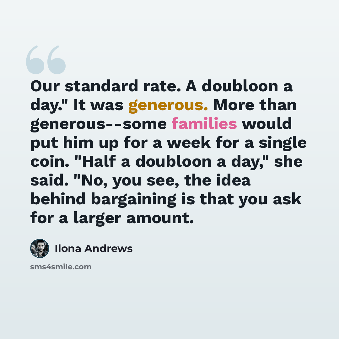 “Our standard rate. A doubloon a day." It was generous. More than generous--some families would put him up for a week for a single coin. "Half a doubloon a day," she said. "No, you see, the idea behind bargaining is that you ask for a larger amount.” quote by Ilona Andrews