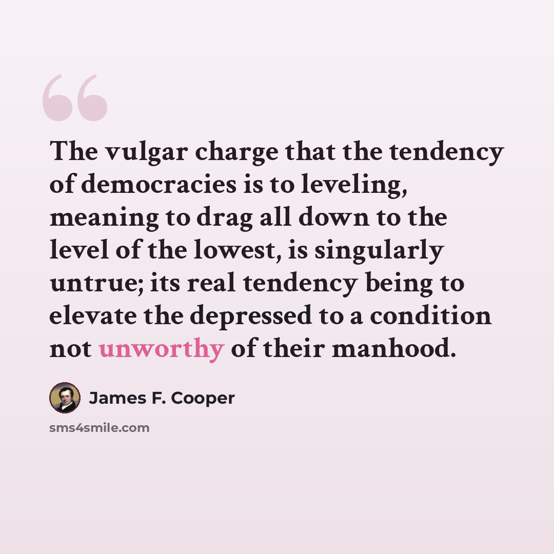 “The vulgar charge that the tendency of democracies is to leveling, meaning to drag all down to the level of the lowest, is singularly untrue; its real tendency being to elevate the depressed to a condition not unworthy of their manhood.” quote by James F. Cooper