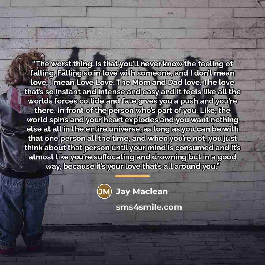 “The worst thing, is that you’ll never know the feeling of falling. Falling so in love with someone, and I don’t mean love, I mean Love Love. The Mom and Dad love. The love that’s so instant and intense and easy and it feels like all the worlds forces collide and fate gives you a push and you’re…” quote by Jay Maclean