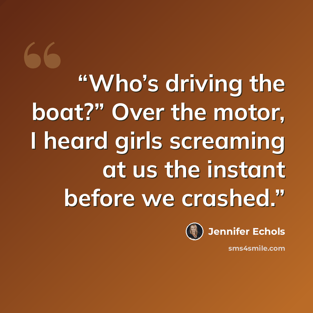 “Who’s driving the boat?” Over the motor, I heard girls screaming at us the instant before we crashed.” quote by Jennifer Echols