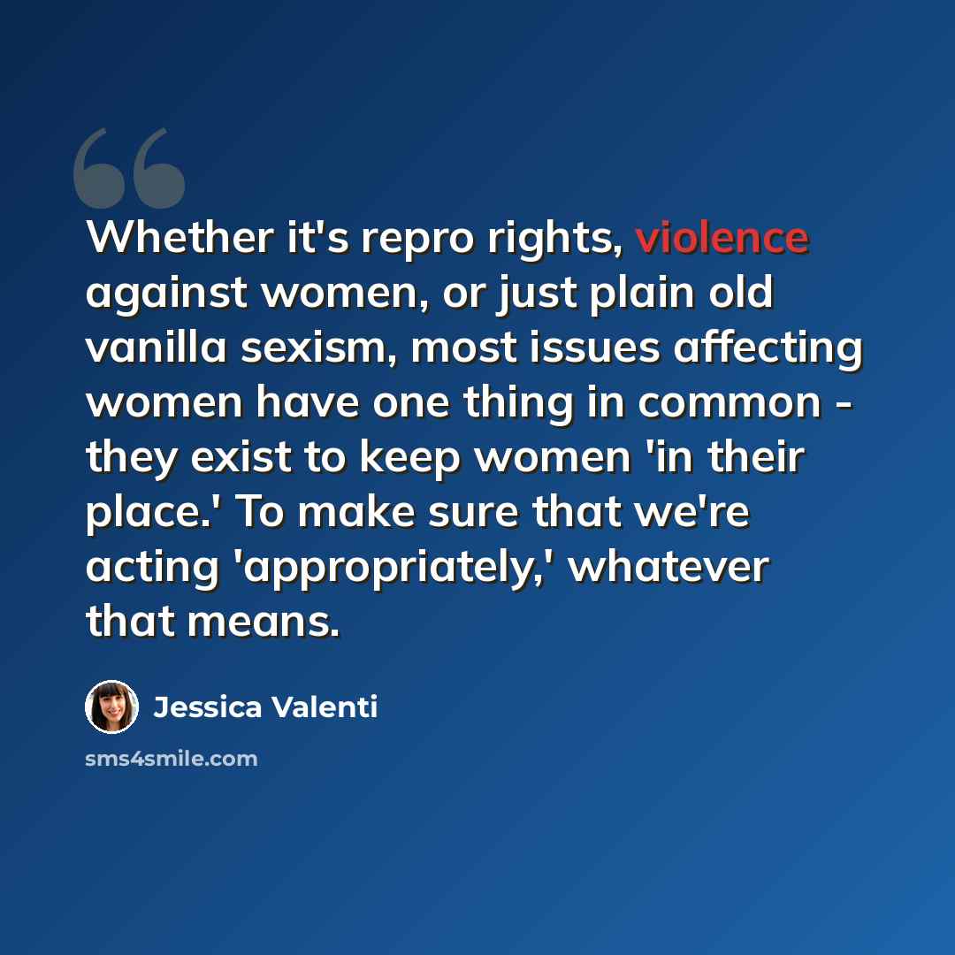 “Whether it's repro rights, violence against women, or just plain old vanilla sexism, most issues affecting women have one thing in common - they exist to keep women 'in their place.' To make sure that we're acting 'appropriately,' whatever that means.” quote by Jessica Valenti