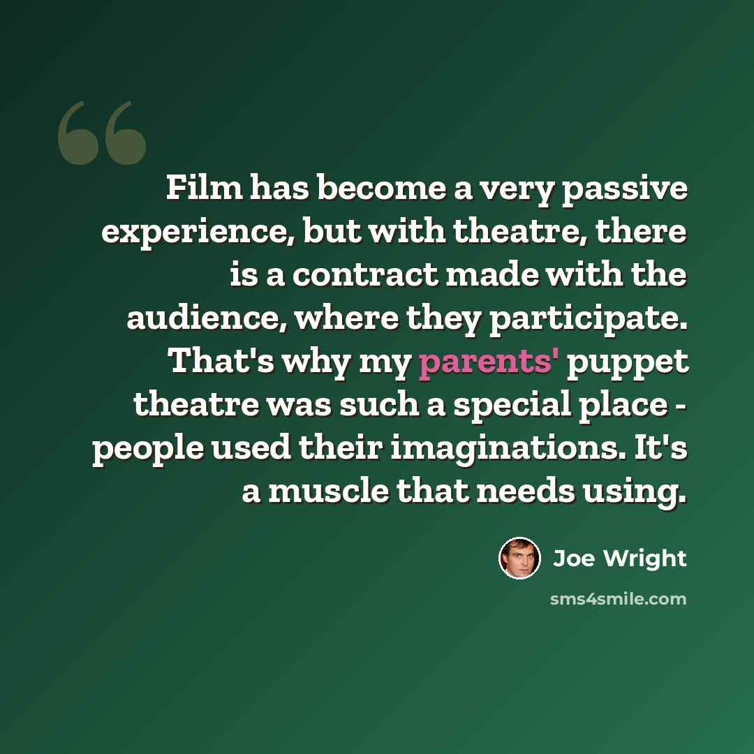“Film has become a very passive experience, but with theatre, there is a contract made with the audience, where they participate. That's why my parents' puppet theatre was such a special place - people used their imaginations. It's a muscle that needs using.” quote by Joe Wright