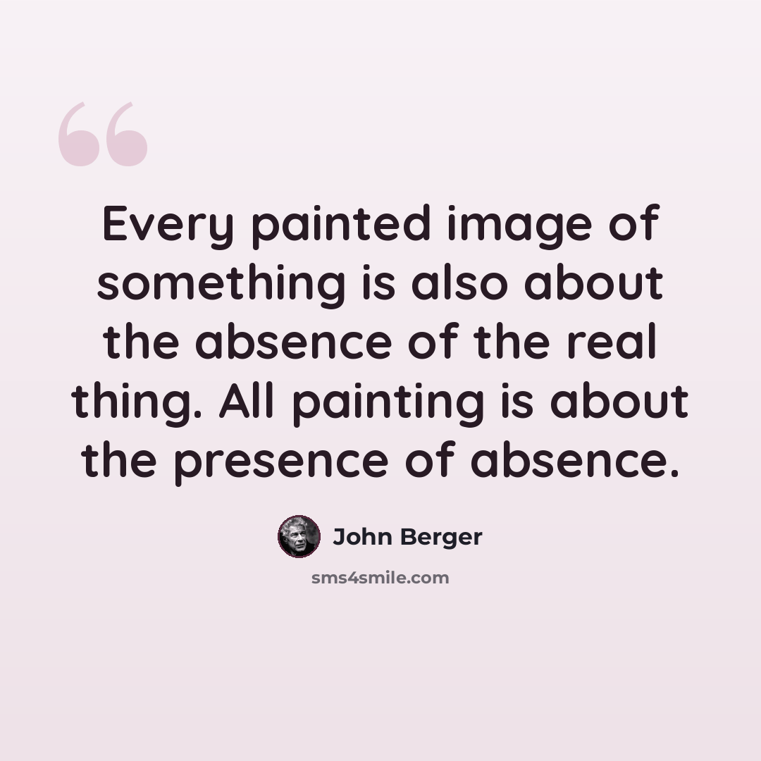 “Every painted image of something is also about the absence of the real thing. All painting is about the presence of absence.” quote by John Berger