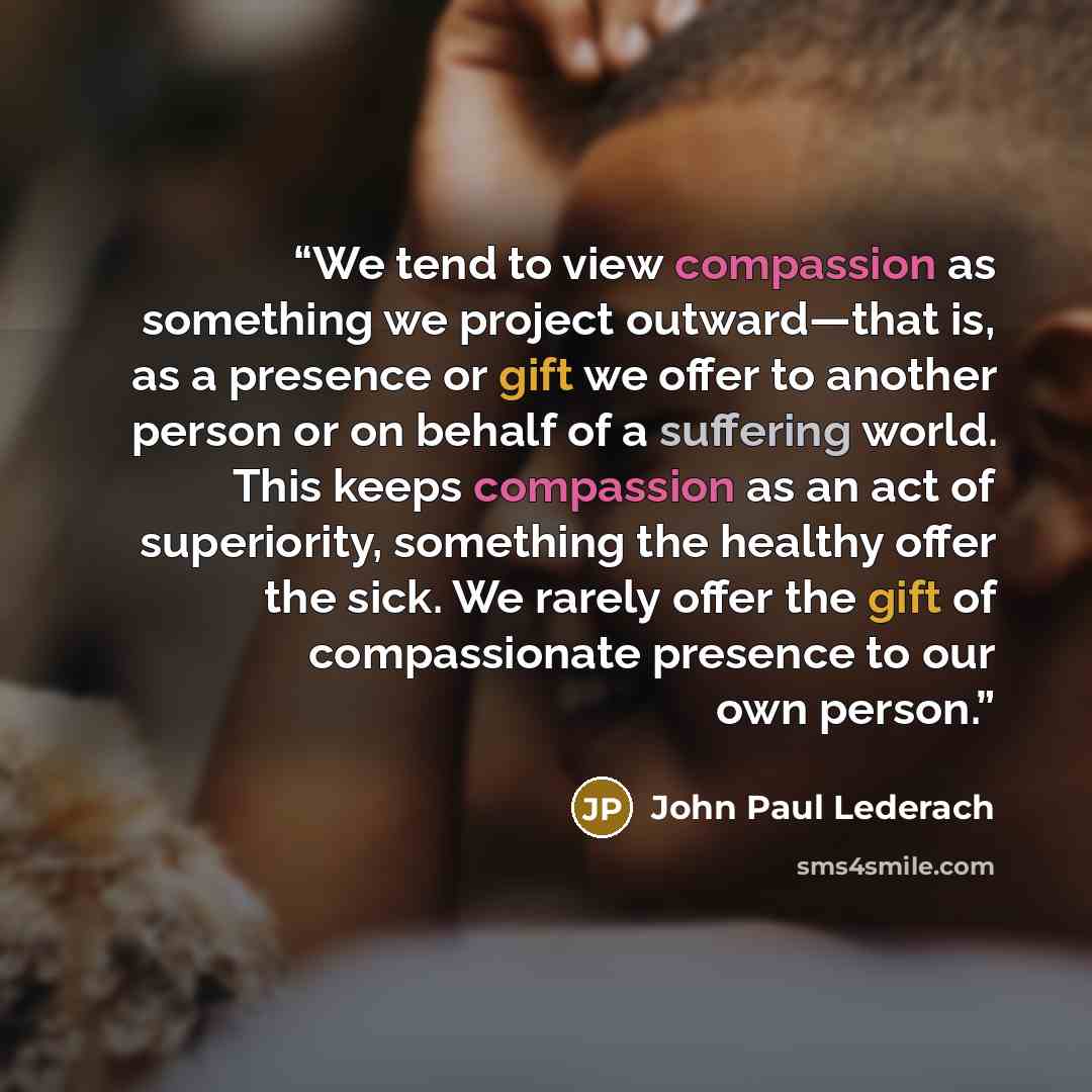 “We tend to view compassion as something we project outward—that is, as a presence or gift we offer to another person or on behalf of a suffering world. This keeps compassion as an act of superiority, something the healthy offer the sick. We rarely offer the gift of compassionate presence to our…” quote by John Paul Lederach