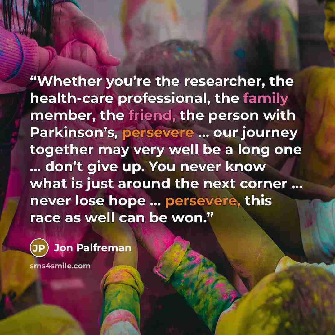 “Whether you’re the researcher, the health-care professional, the family member, the friend, the person with Parkinson’s, persevere … our journey together may very well be a long one … don’t give up. You never know what is just around the next corner … never lose hope … persevere, this race as well…” quote by Jon Palfreman