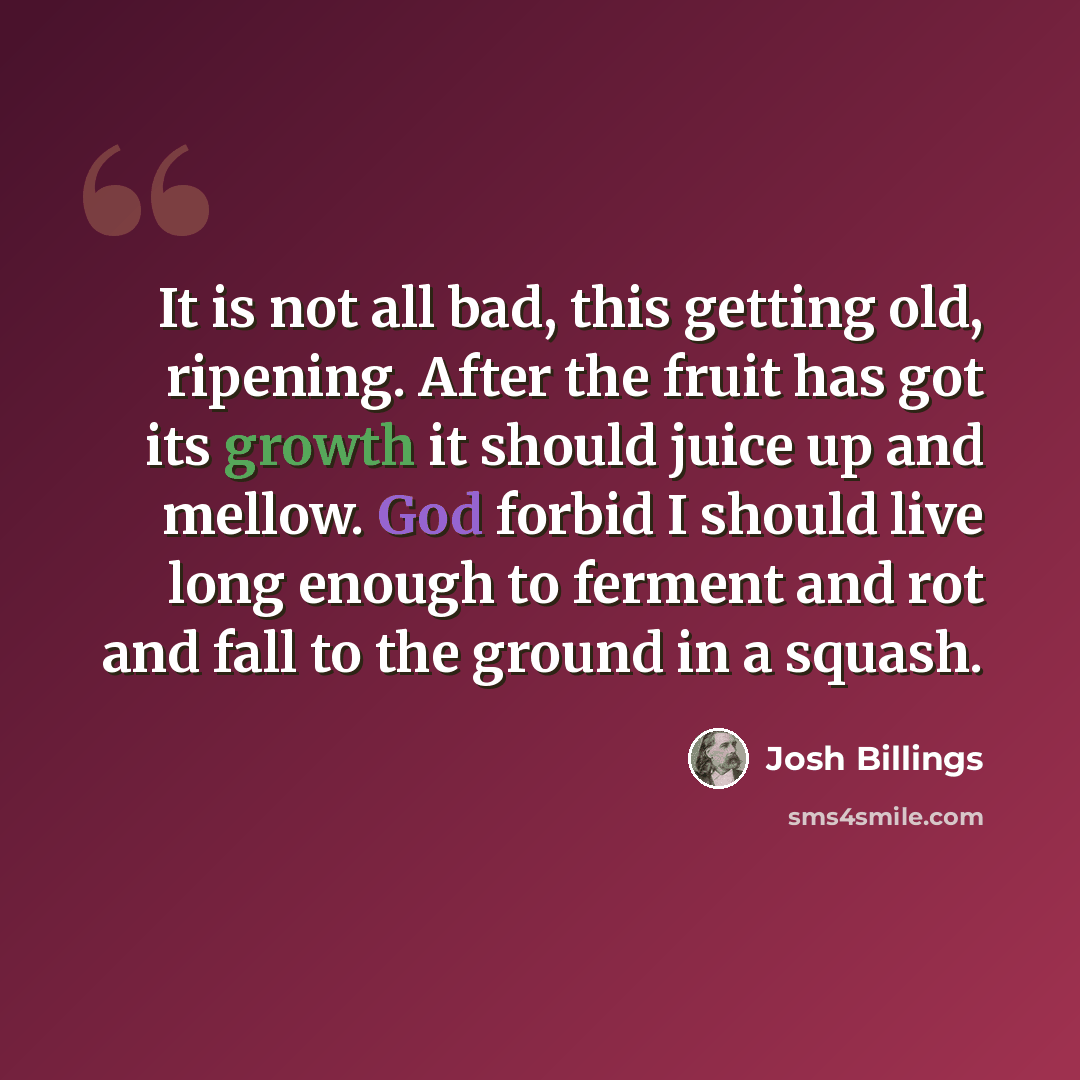 “It is not all bad, this getting old, ripening. After the fruit has got its growth it should juice up and mellow. God forbid I should live long enough to ferment and rot and fall to the ground in a squash.” quote by Josh Billings