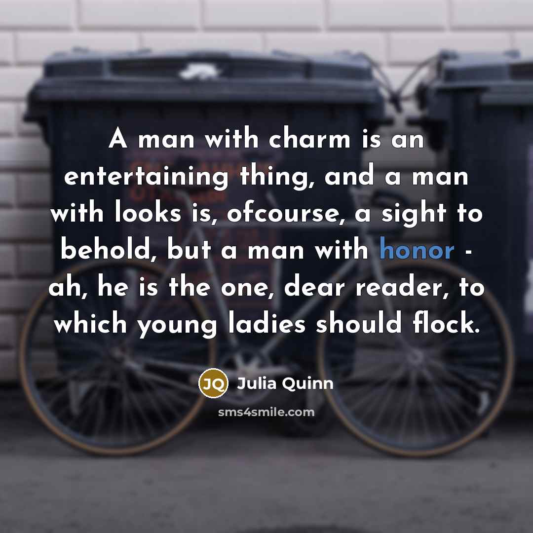 “A man with charm is an entertaining thing, and a man with looks is, ofcourse, a sight to behold, but a man with honor - ah, he is the one, dear reader, to which young ladies should flock.” quote by Julia Quinn