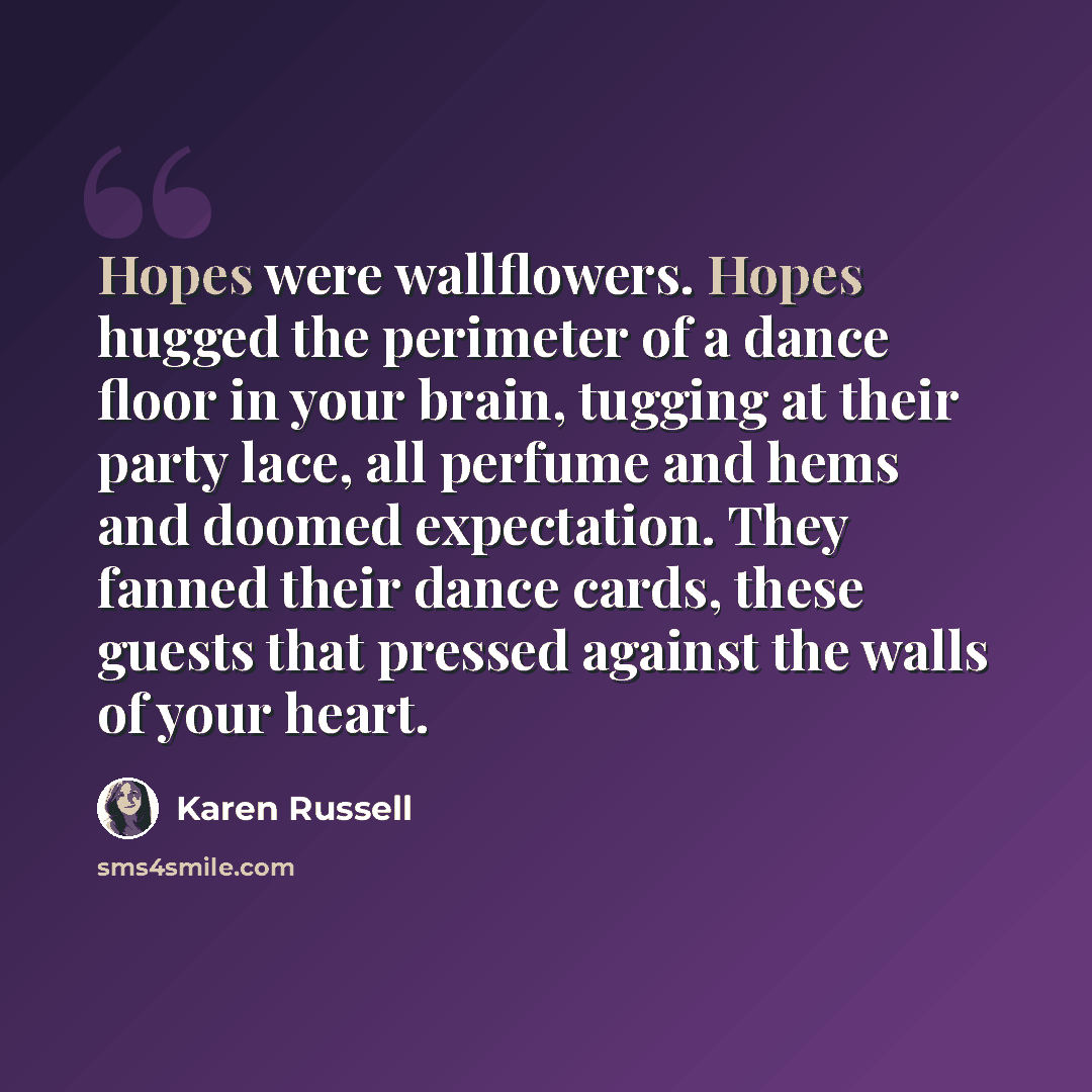 “Hopes were wallflowers. Hopes hugged the perimeter of a dance floor in your brain, tugging at their party lace, all perfume and hems and doomed expectation. They fanned their dance cards, these guests that pressed against the walls of your heart.” quote by Karen Russell
