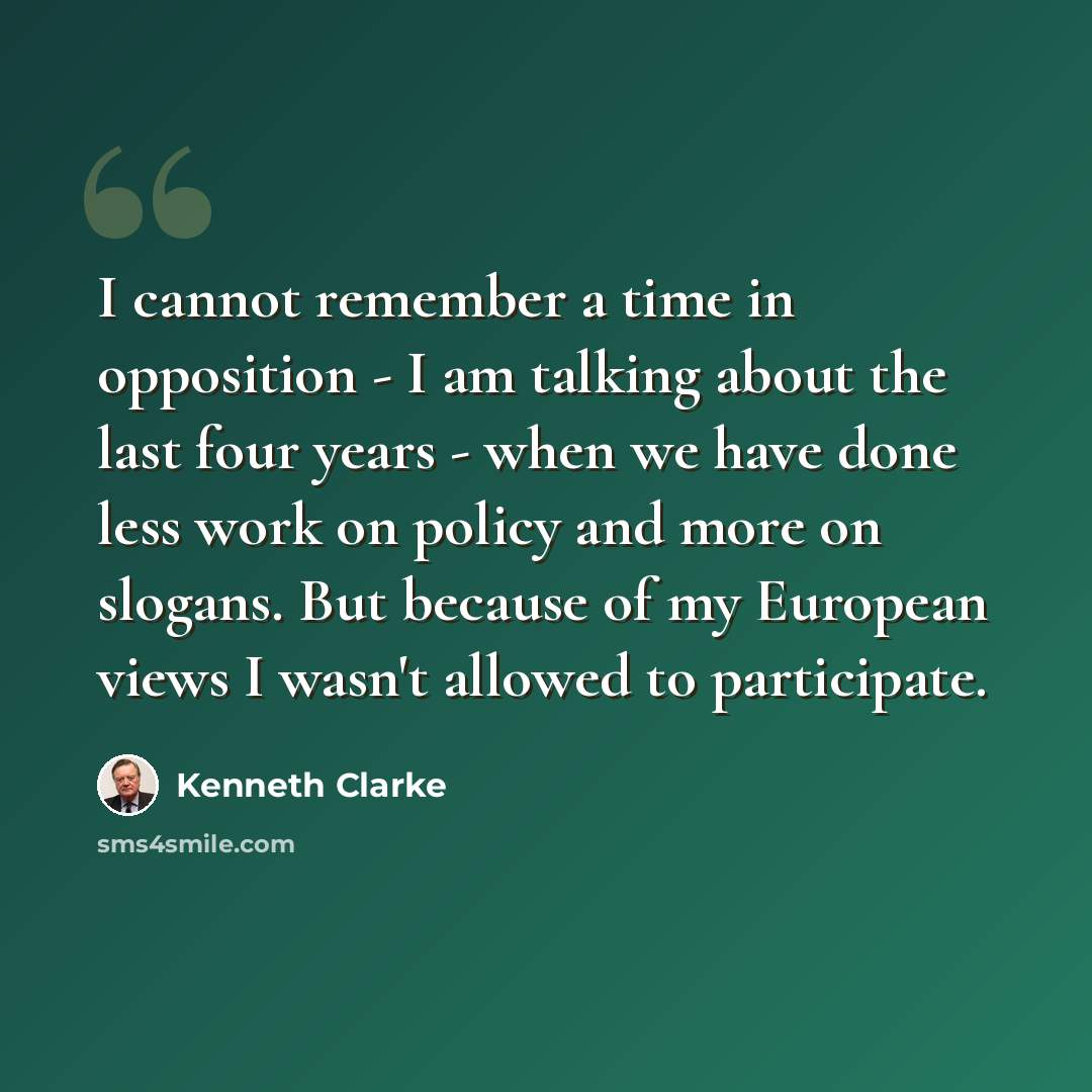 “I cannot remember a time in opposition - I am talking about the last four years - when we have done less work on policy and more on slogans. But because of my European views I wasn't allowed to participate.” quote by Kenneth Clarke