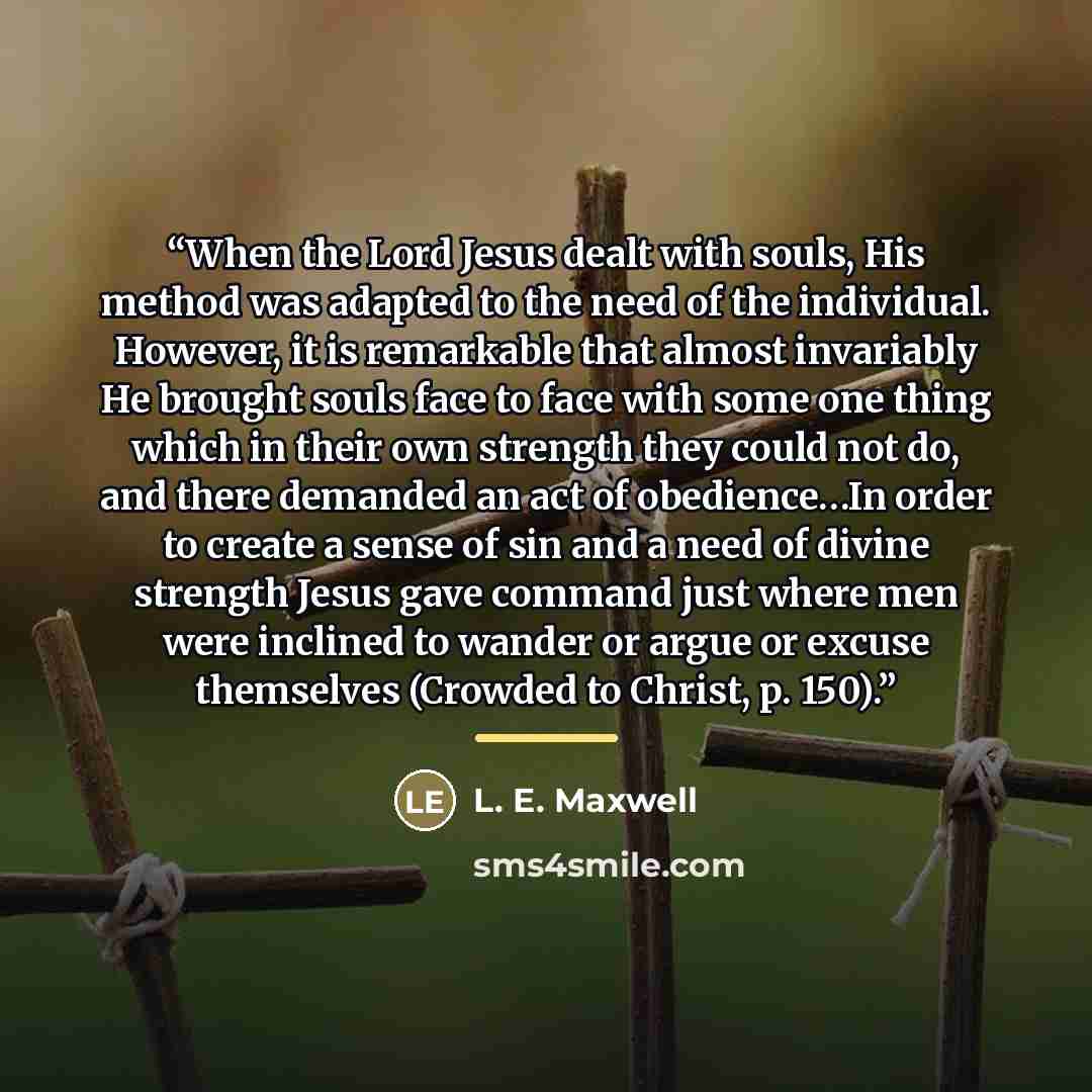 “When the Lord Jesus dealt with souls, His method was adapted to the need of the individual. However, it is remarkable that almost invariably He brought souls face to face with some one thing which in their own strength they could not do, and there demanded an act of obedience…In order to create a…” quote by L. E. Maxwell