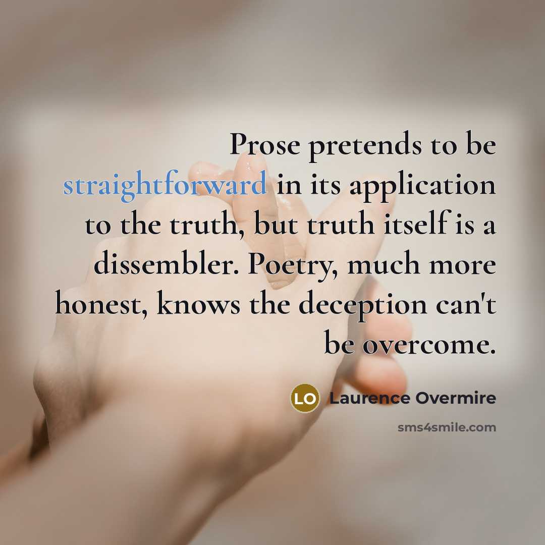 “Prose pretends to be straightforward in its application to the truth, but truth itself is a dissembler. Poetry, much more honest, knows the deception can't be overcome.” quote by Laurence Overmire