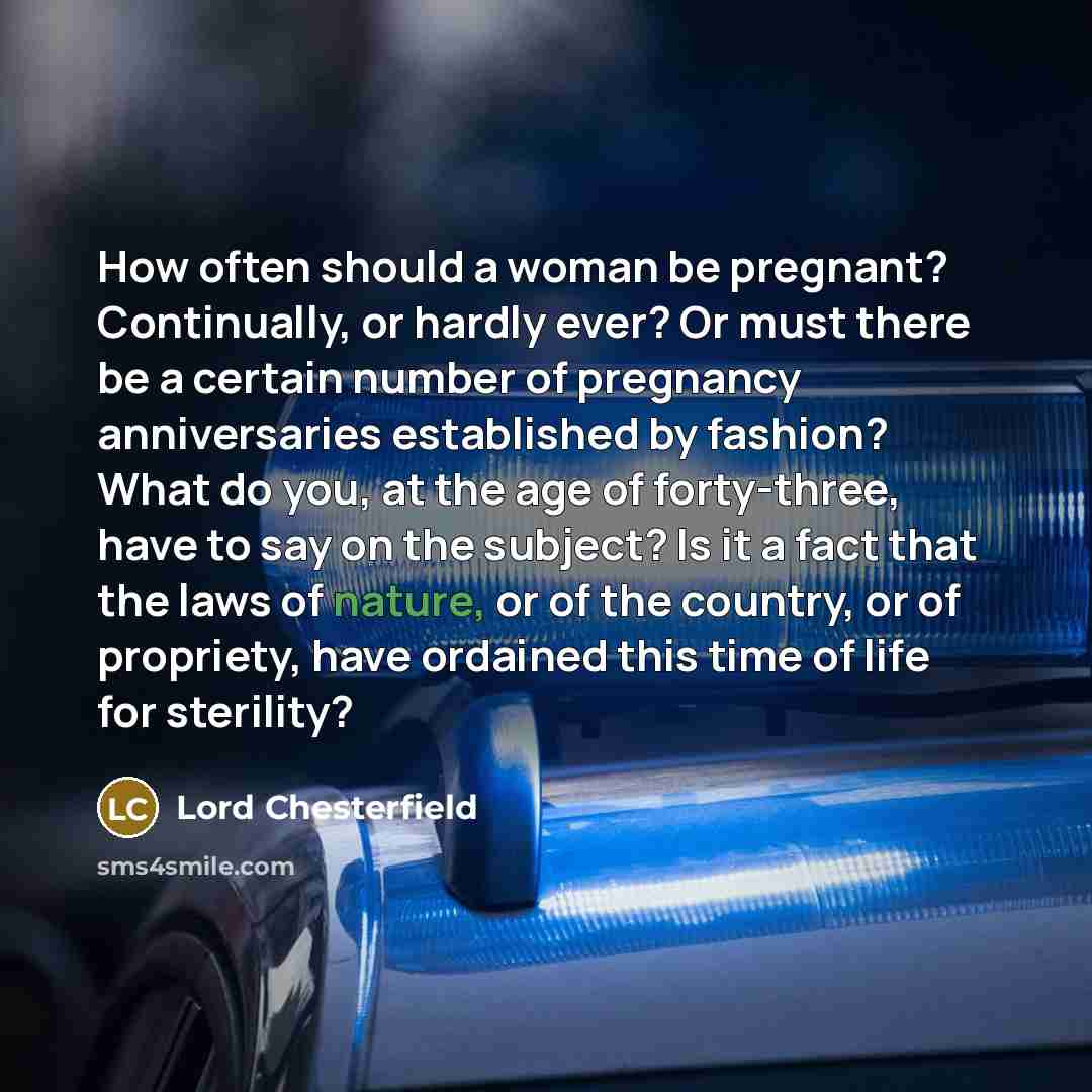 “How often should a woman be pregnant? Continually, or hardly ever? Or must there be a certain number of pregnancy anniversaries established by fashion? What do you, at the age of forty-three, have to say on the subject? Is it a fact that the laws of nature, or of the country, or of propriety, have…” quote by Lord Chesterfield