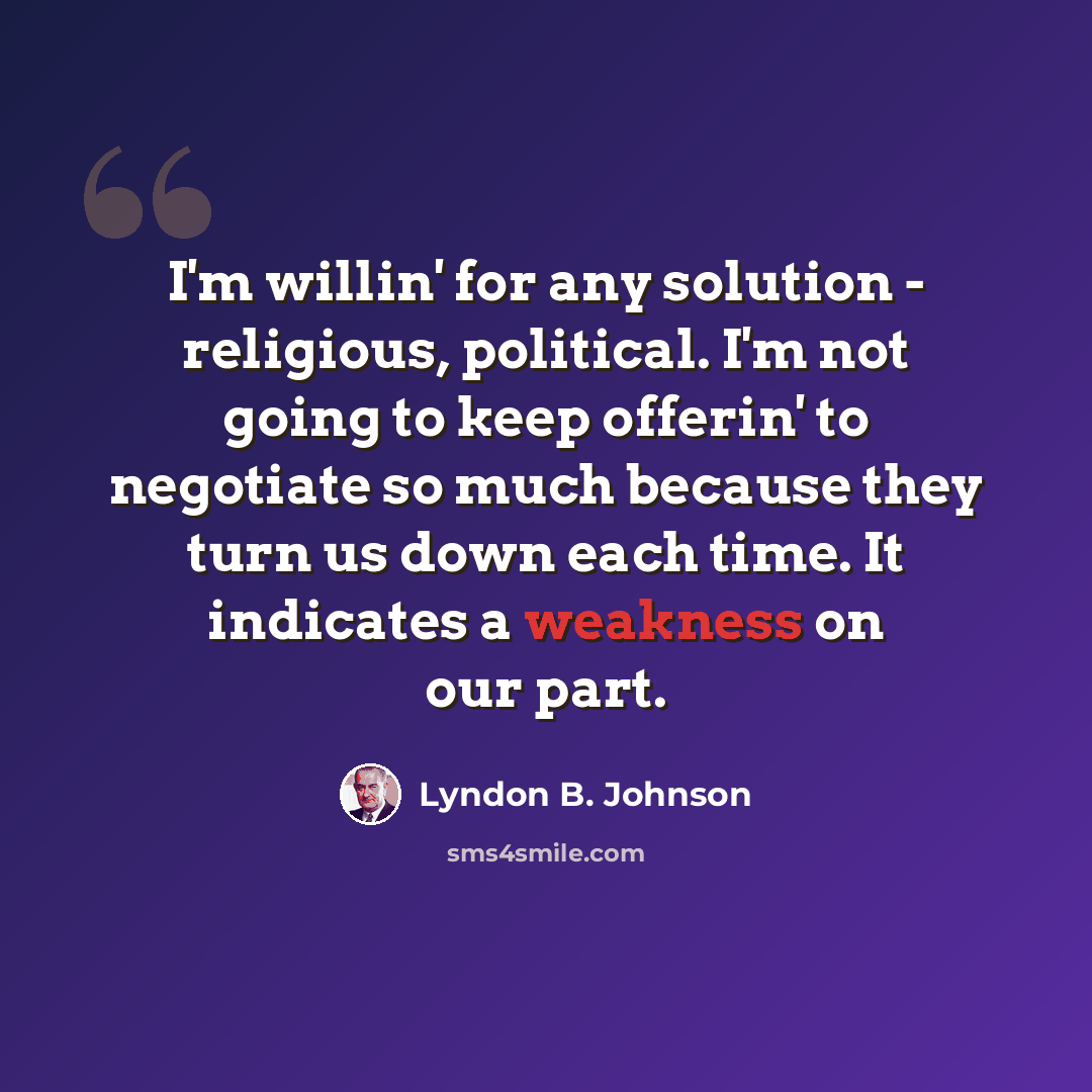 “I'm willin' for any solution - religious, political. I'm not going to keep offerin' to negotiate so much because they turn us down each time. It indicates a weakness on our part.” quote by Lyndon B. Johnson