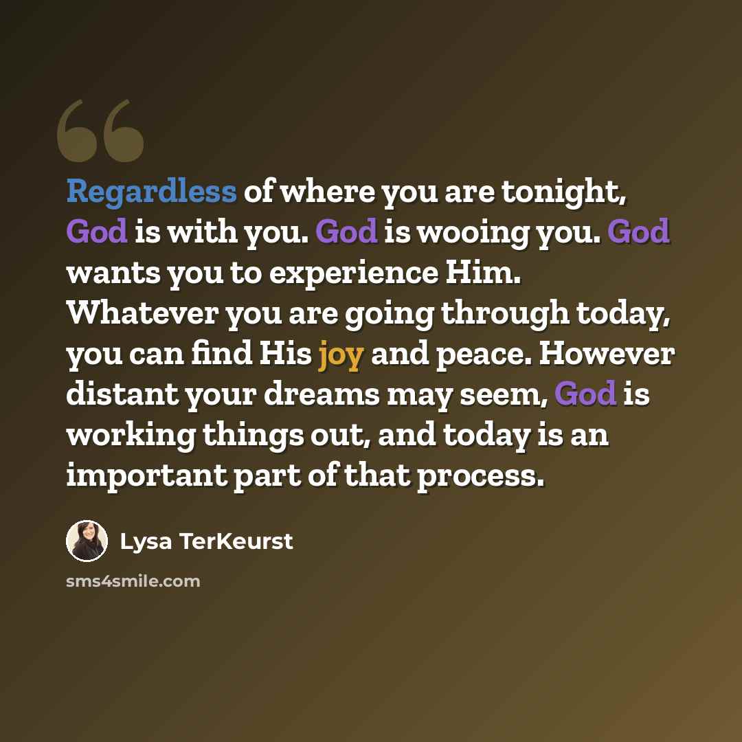 “Regardless of where you are tonight, God is with you. God is wooing you. God wants you to experience Him. Whatever you are going through today, you can find His joy and peace. However distant your dreams may seem, God is working things out, and today is an important part of that process.” quote by Lysa TerKeurst