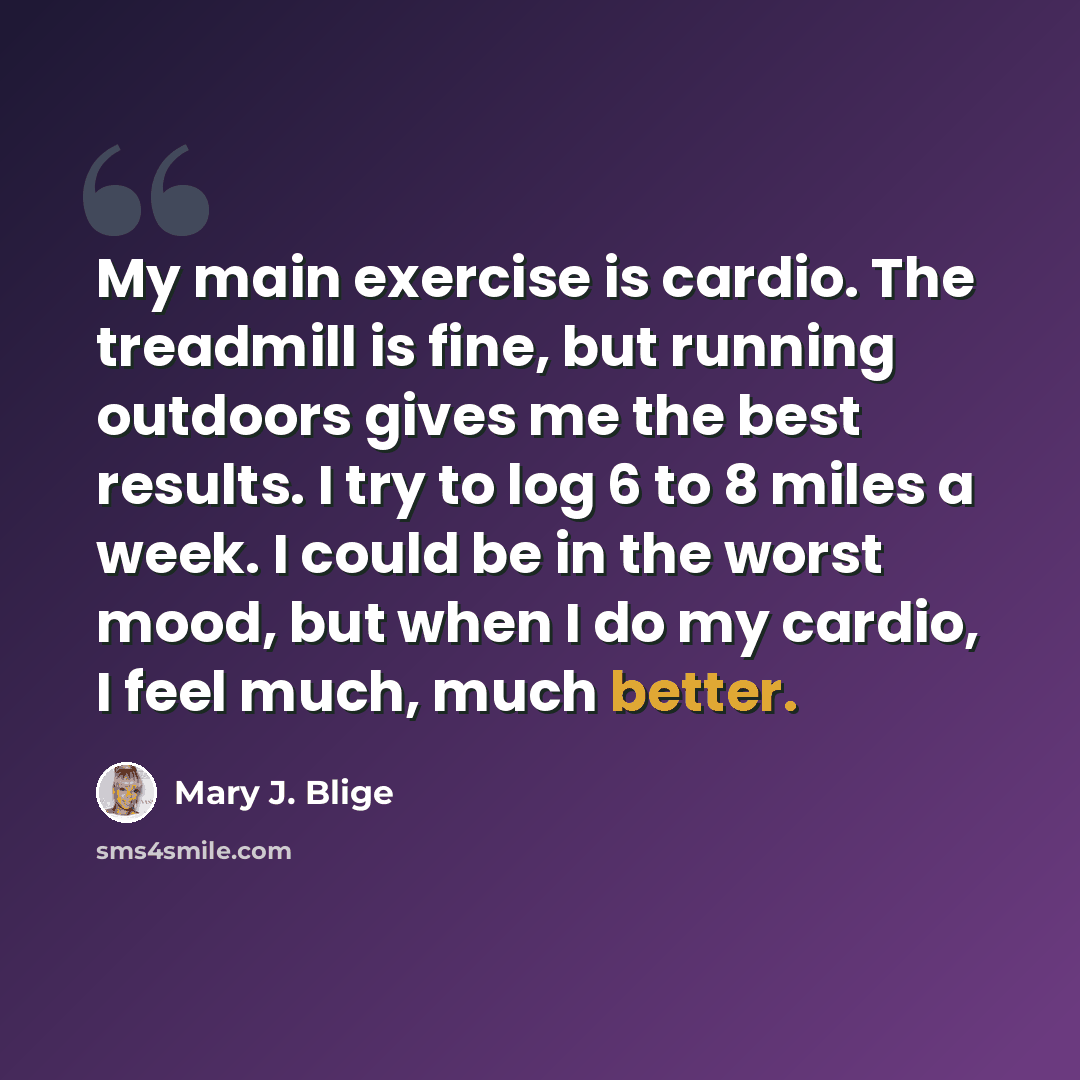 “My main exercise is cardio. The treadmill is fine, but running outdoors gives me the best results. I try to log 6 to 8 miles a week. I could be in the worst mood, but when I do my cardio, I feel much, much better.” quote by Mary J. Blige